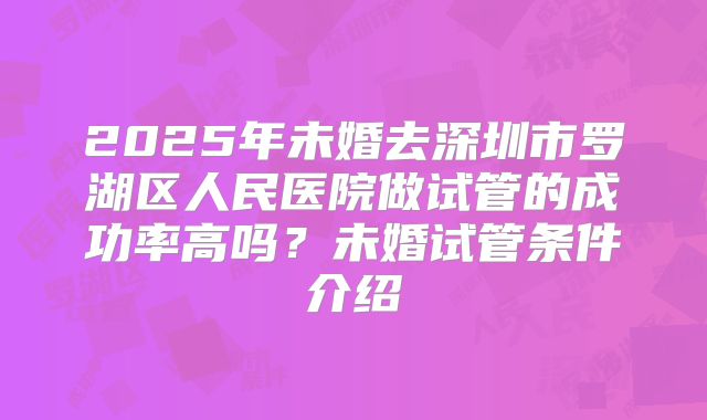 2025年未婚去深圳市罗湖区人民医院做试管的成功率高吗?未婚试管条件介绍