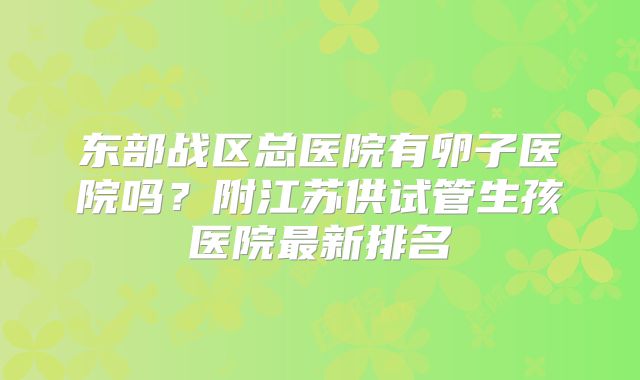 东部战区总医院有卵子医院吗？附江苏供试管生孩医院最新排名