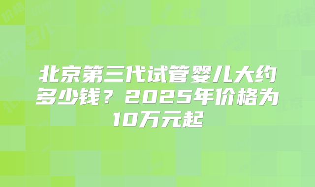 北京第三代试管婴儿大约多少钱？2025年价格为10万元起