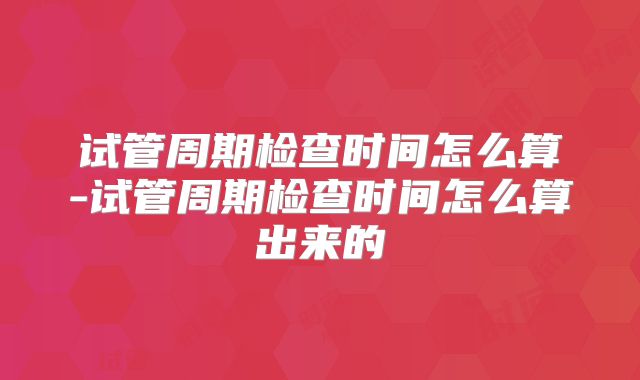 试管周期检查时间怎么算-试管周期检查时间怎么算出来的