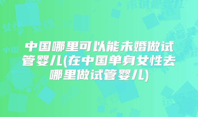 中国哪里可以能未婚做试管婴儿(在中国单身女性去哪里做试管婴儿)