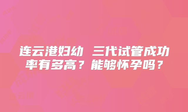连云港妇幼 三代试管成功率有多高?能够怀孕吗?