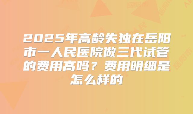 2025年高龄失独在岳阳市一人民医院做三代试管的费用高吗？费用明细是怎么样的