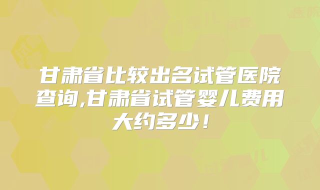 甘肃省比较出名试管医院查询,甘肃省试管婴儿费用大约多少!