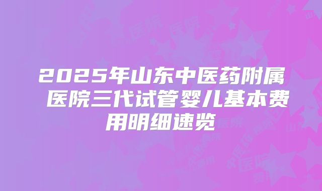 2025年山东中医药附属 医院三代试管婴儿基本费用明细速览