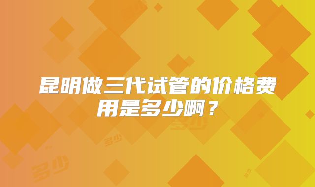 昆明做三代试管的价格费用是多少啊?