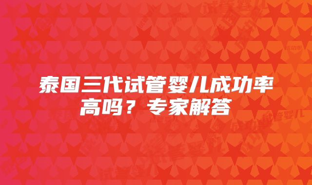 泰国三代试管婴儿成功率高吗？专家解答