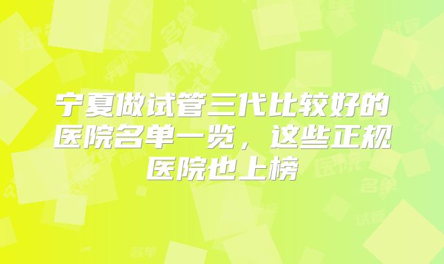 宁夏做试管三代比较好的医院名单一览，这些正规医院也上榜