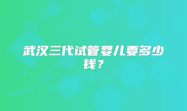 武汉三代试管婴儿要多少钱？