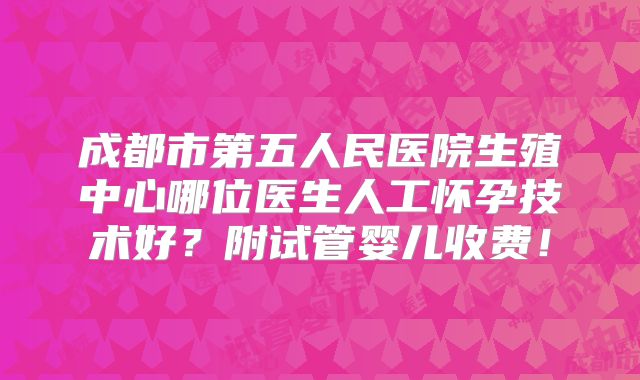 成都市第五人民医院生殖中心哪位医生人工怀孕技术好？附试管婴儿收费！