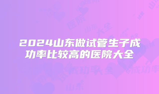 2024山东做试管生子成功率比较高的医院大全
