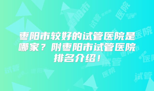 枣阳市较好的试管医院是哪家?附枣阳市试管医院排名介绍!