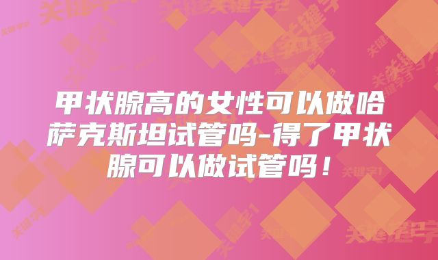 甲状腺高的女性可以做哈萨克斯坦试管吗-得了甲状腺可以做试管吗！