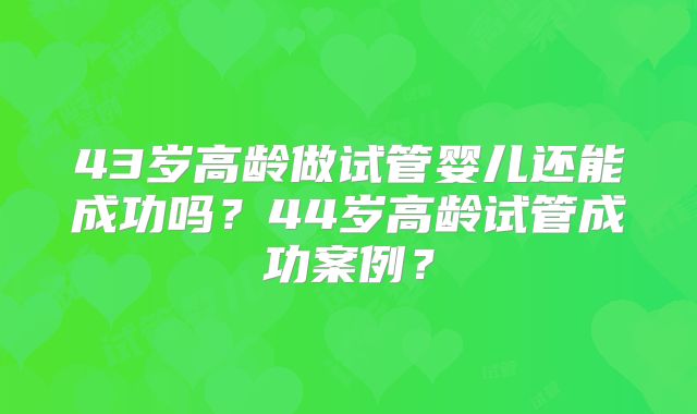 43岁高龄做试管婴儿还能成功吗？44岁高龄试管成功案例？
