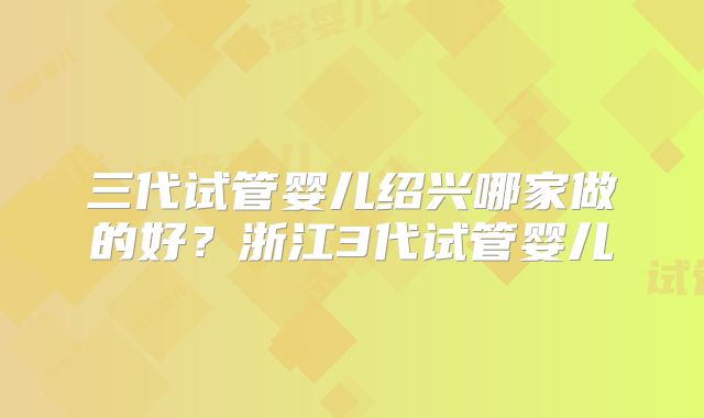 三代试管婴儿绍兴哪家做的好？浙江3代试管婴儿