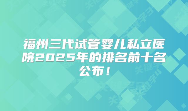 福州三代试管婴儿私立医院2025年的排名前十名公布!