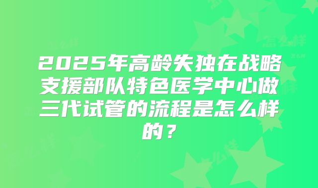 2025年高龄失独在战略支援部队特色医学中心做三代试管的流程是怎么样的？