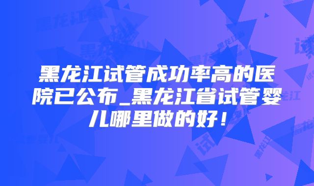黑龙江试管成功率高的医院已公布_黑龙江省试管婴儿哪里做的好！