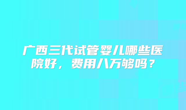 广西三代试管婴儿哪些医院好,费用八万够吗?