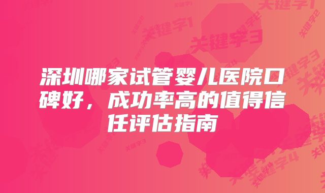 深圳哪家试管婴儿医院口碑好,成功率高的值得信任评估指南