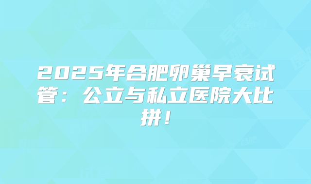 2025年合肥卵巢早衰试管：公立与私立医院大比拼！