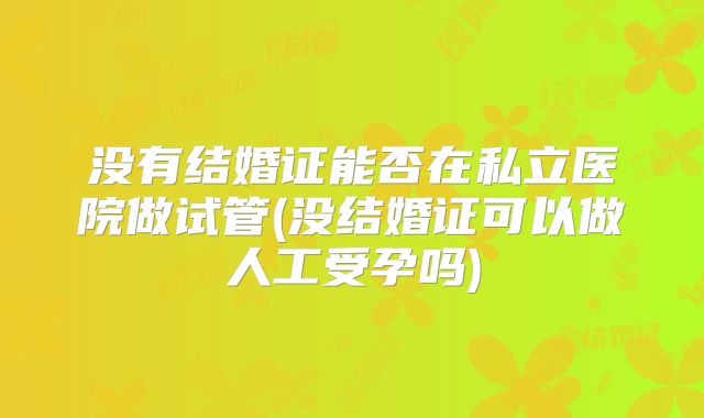 没有结婚证能否在私立医院做试管(没结婚证可以做人工受孕吗)