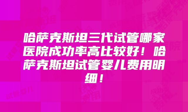哈萨克斯坦三代试管哪家医院成功率高比较好！哈萨克斯坦试管婴儿费用明细！