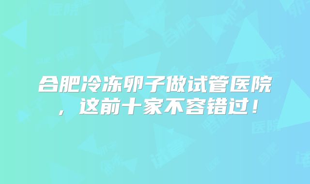 合肥冷冻卵子做试管医院，这前十家不容错过！