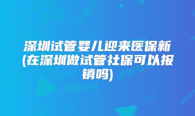 深圳试管婴儿迎来医保新(在深圳做试管社保可以报销吗)