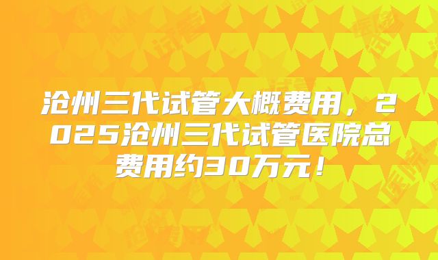沧州三代试管大概费用，2025沧州三代试管医院总费用约30万元！