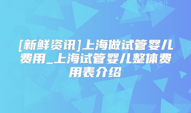 [新鲜资讯]上海做试管婴儿费用_上海试管婴儿整体费用表介绍