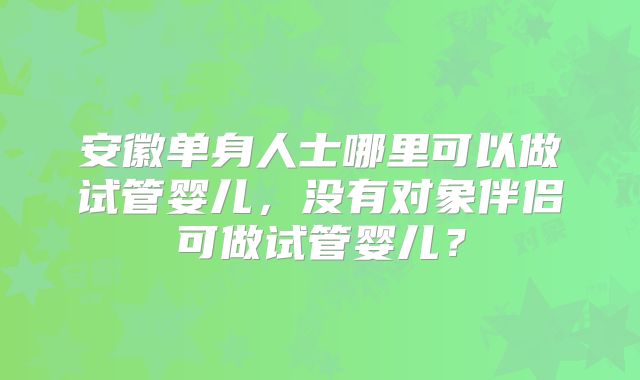 安徽单身人士哪里可以做试管婴儿，没有对象伴侣可做试管婴儿？