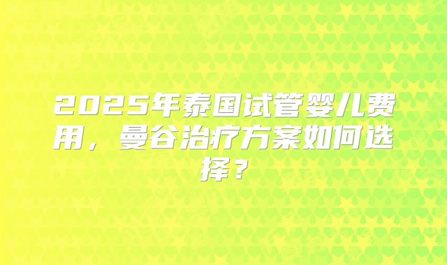 2025年泰国试管婴儿费用，曼谷治疗方案如何选择？