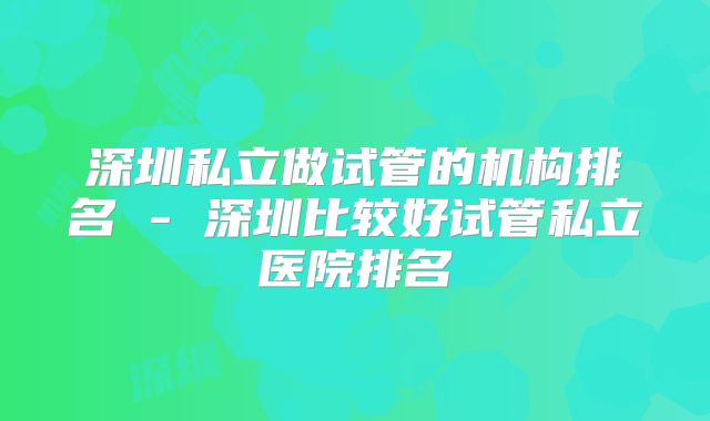 深圳私立做试管的机构排名 - 深圳比较好试管私立医院排名