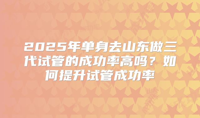 2025年单身去山东做三代试管的成功率高吗？如何提升试管成功率