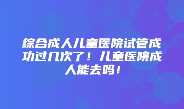 综合成人儿童医院试管成功过几次了！儿童医院成人能去吗！