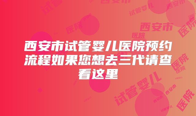 西安市试管婴儿医院预约流程如果您想去三代请查看这里