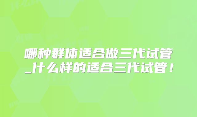 哪种群体适合做三代试管_什么样的适合三代试管！
