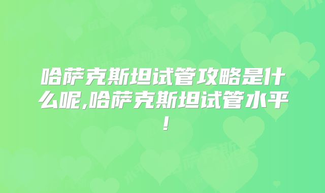哈萨克斯坦试管攻略是什么呢,哈萨克斯坦试管水平！