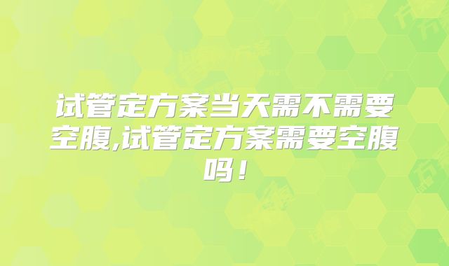 试管定方案当天需不需要空腹,试管定方案需要空腹吗!