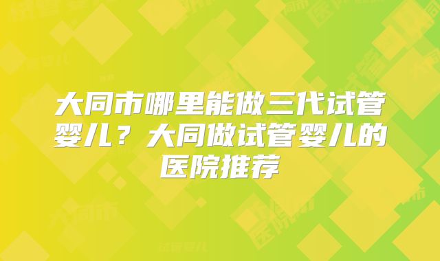 大同市哪里能做三代试管婴儿?大同做试管婴儿的医院推荐