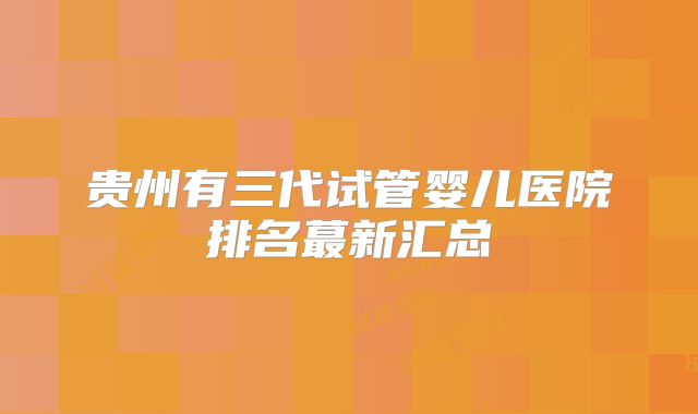 贵州有三代试管婴儿医院排名蕞新汇总