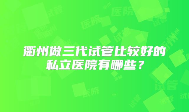 衢州做三代试管比较好的私立医院有哪些？