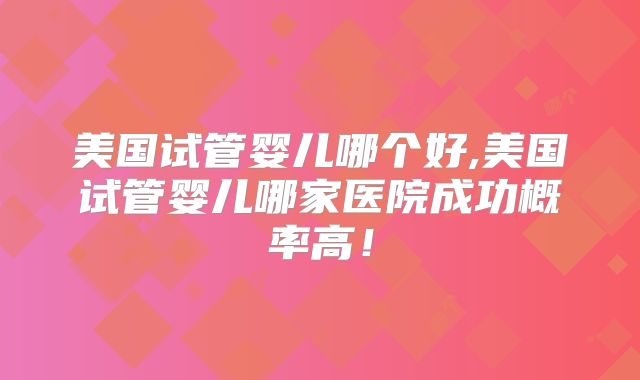 美国试管婴儿哪个好,美国试管婴儿哪家医院成功概率高！