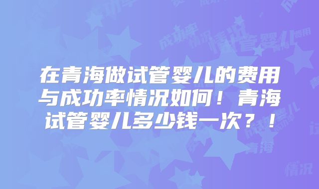 在青海做试管婴儿的费用与成功率情况如何!青海试管婴儿多少钱一次?!