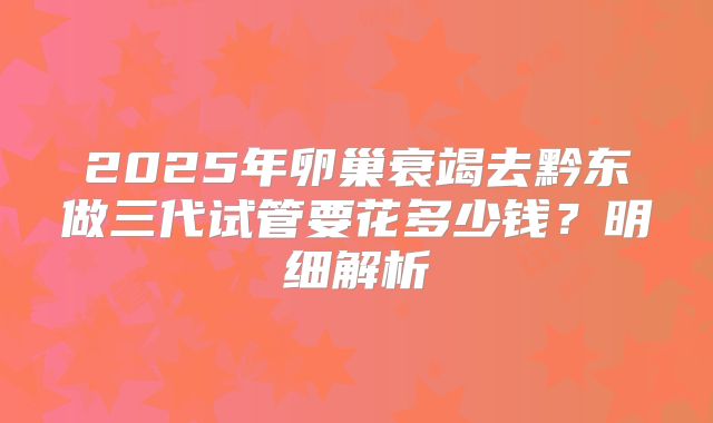 2025年卵巢衰竭去黔东做三代试管要花多少钱？明细解析