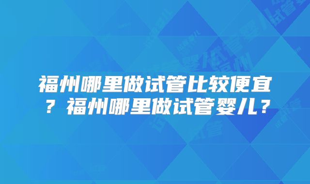 福州哪里做试管比较便宜?福州哪里做试管婴儿?