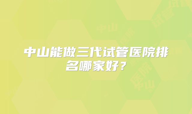 中山能做三代试管医院排名哪家好？