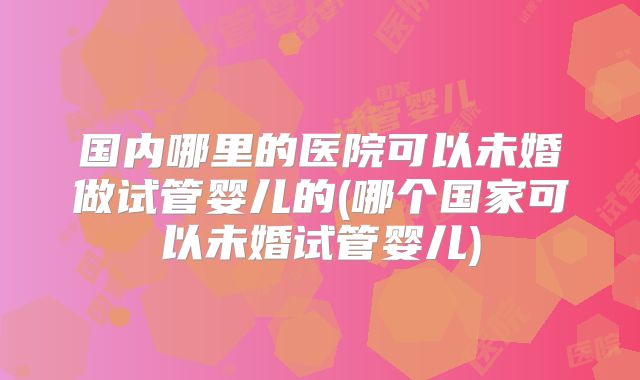 国内哪里的医院可以未婚做试管婴儿的(哪个国家可以未婚试管婴儿)