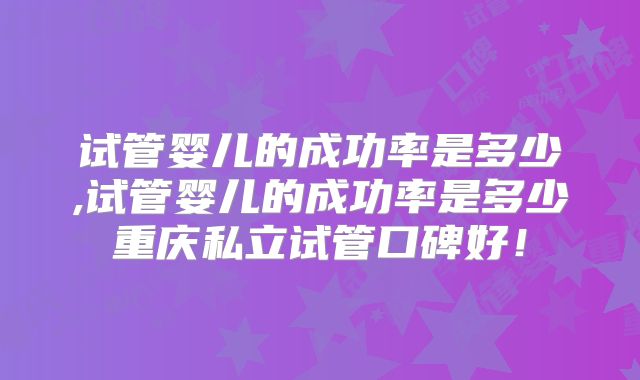 试管婴儿的成功率是多少,试管婴儿的成功率是多少重庆私立试管口碑好!